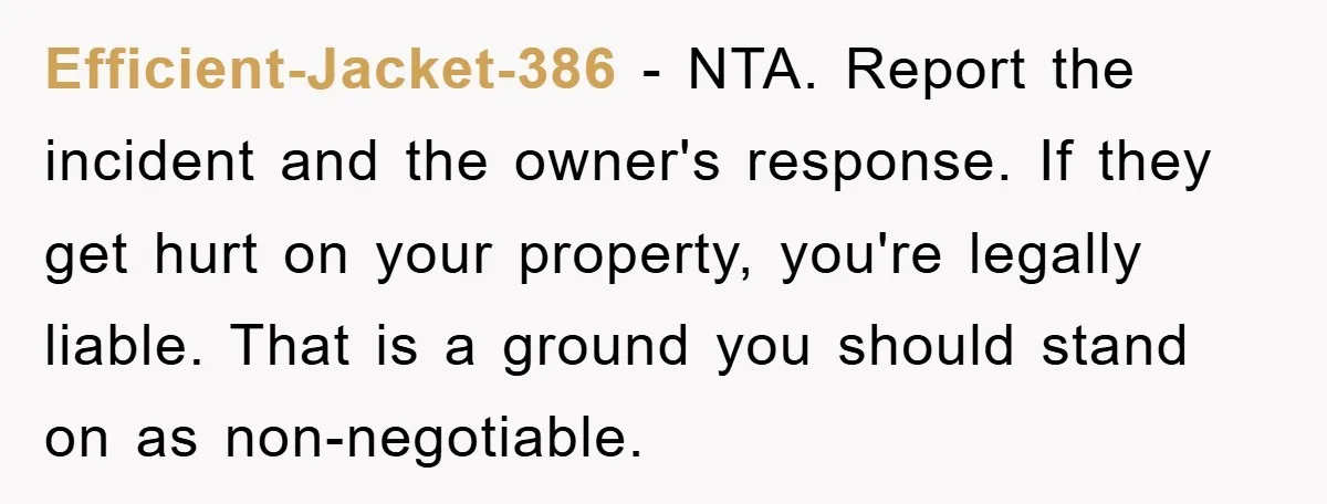 Efficient-Jacket-386 − NTA. Report the incident and the owner's response. If they get hurt on your property, you're legally liable. That is a ground you should stand on as non-negotiable.