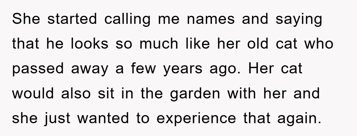 She started calling me names and saying that he looks so much like her old cat who passed away a few years ago. Her cat would also sit in the...