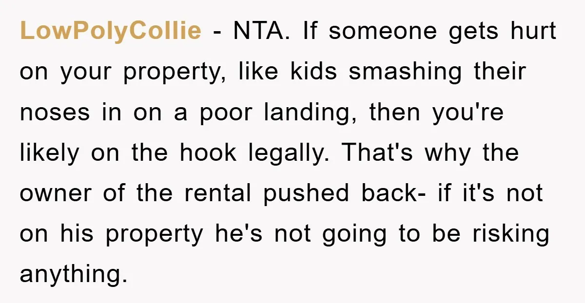 LowPolyCollie − NTA. If someone gets hurt on your property, like kids smashing their noses in on a poor landing, then you're likely on the hook legally. That's why the...
