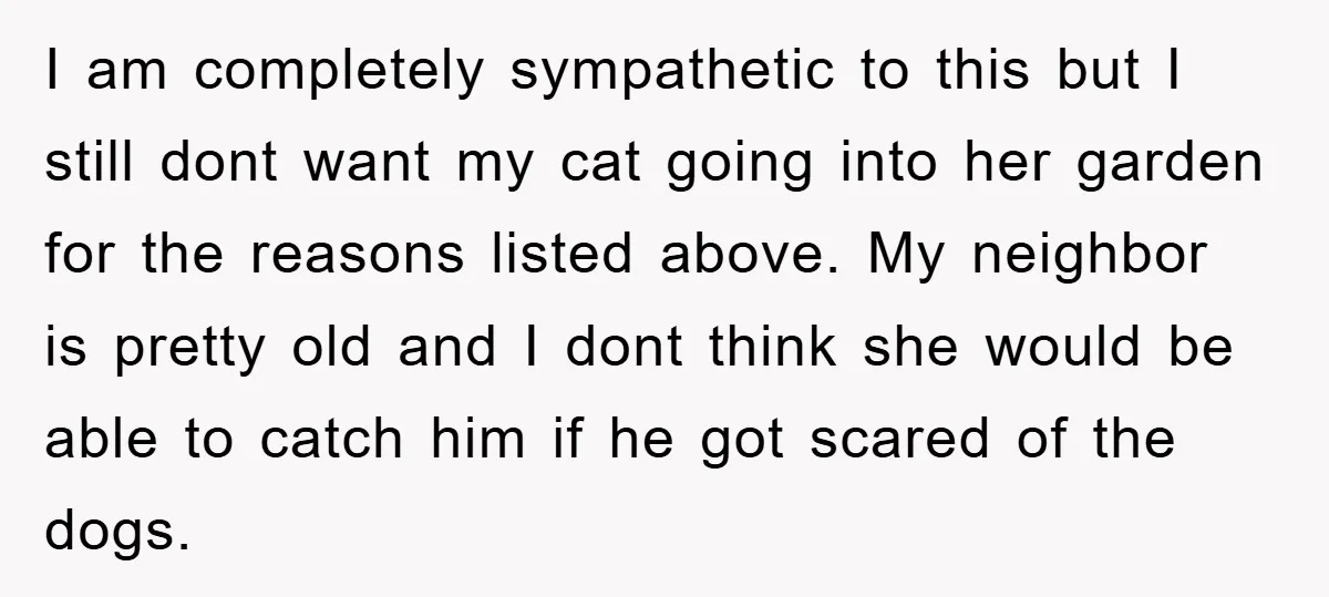 I am completely sympathetic to this but I still dont want my cat going into her garden for the reasons listed above. My neighbor is pretty old and I dont...