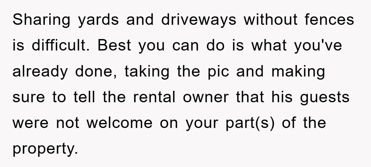 Sharing yards and driveways without fences is difficult. Best you can do is what you've already done, taking the pic and making sure to tell the rental owner that his...