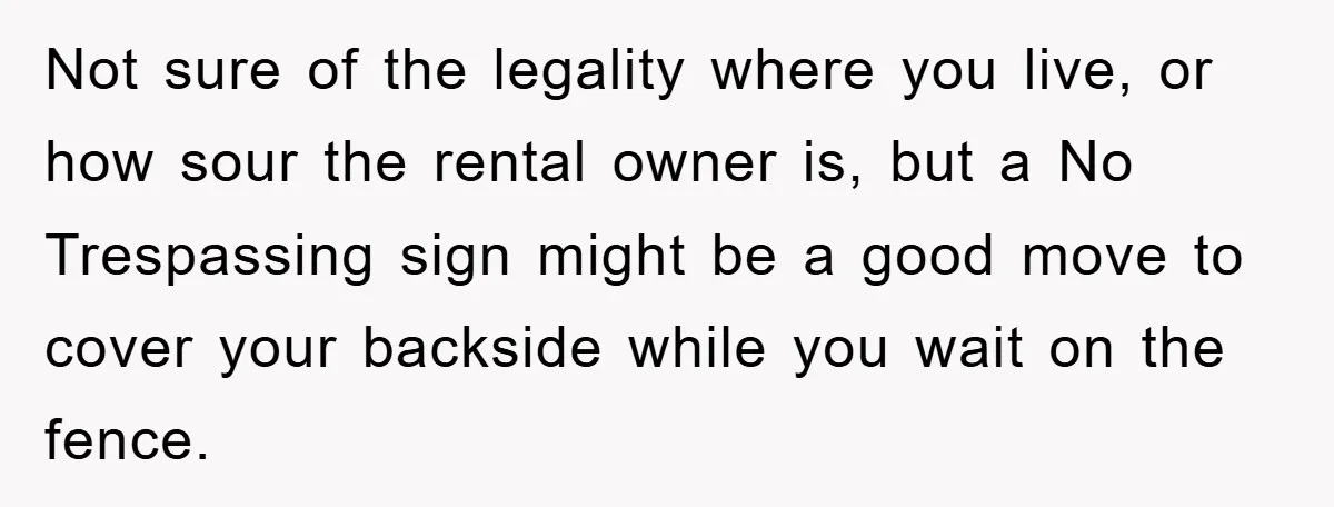 Not sure of the legality where you live, or how sour the rental owner is, but a No Trespassing sign might be a good move to cover your backside while...