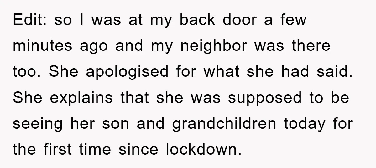 Edit: so I was at my back door a few minutes ago and my neighbor was there too. She apologised for what she had said. She explains that she was...