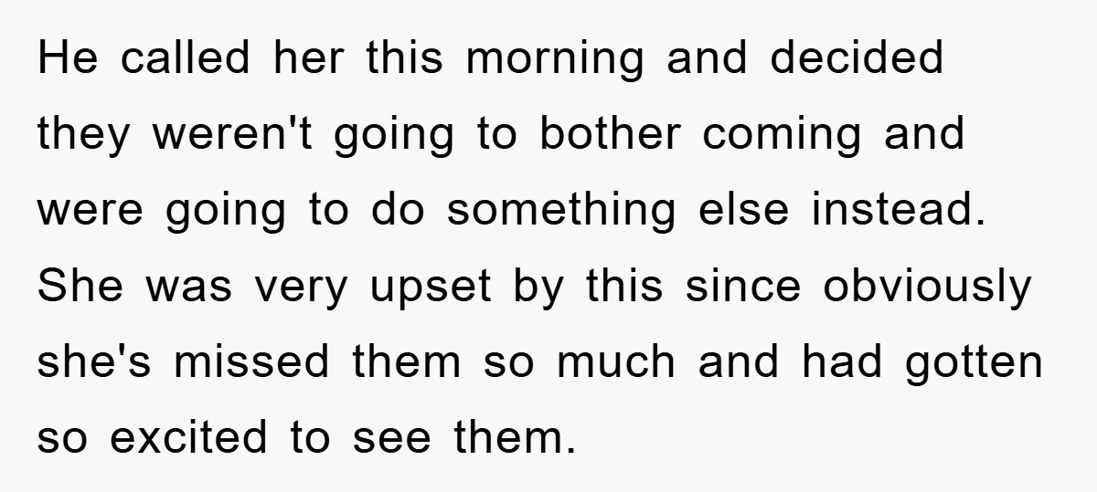 He called her this morning and decided they weren't going to bother coming and were going to do something else instead. She was very upset by this since obviously she's...