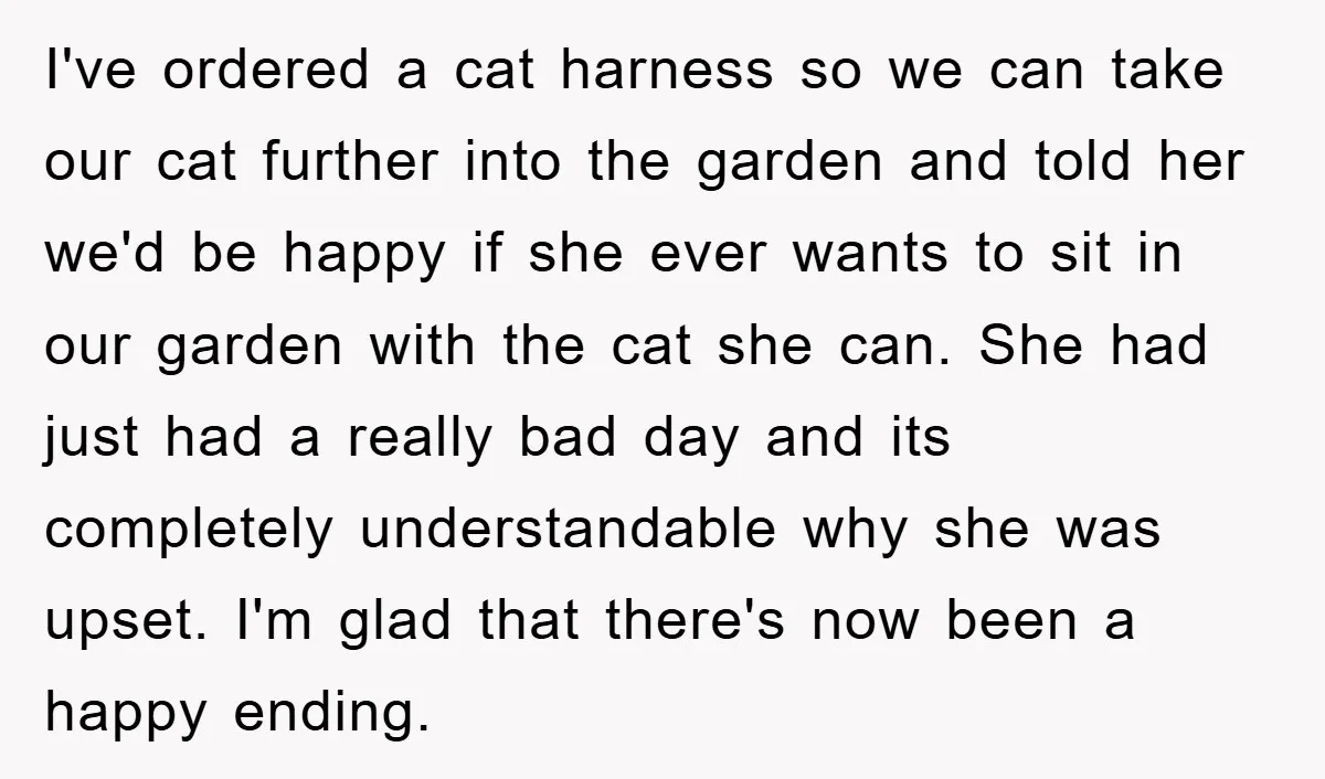 I've ordered a cat harness so we can take our cat further into the garden and told her we'd be happy if she ever wants to sit in our garden...
