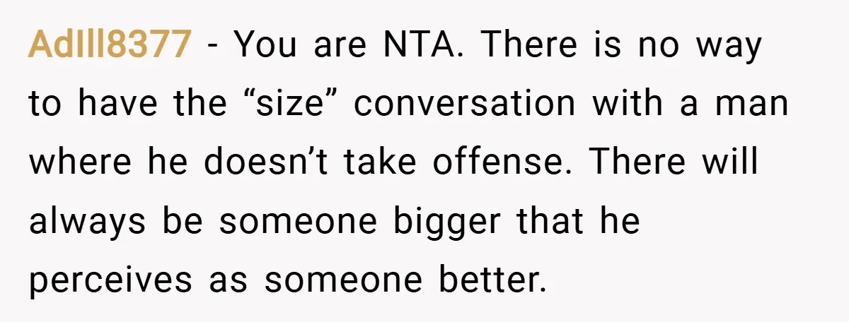 AdIll8377 − You are NTA. There is no way to have the “size” conversation with a man where he doesn’t take offense. There will always be someone bigger that he...