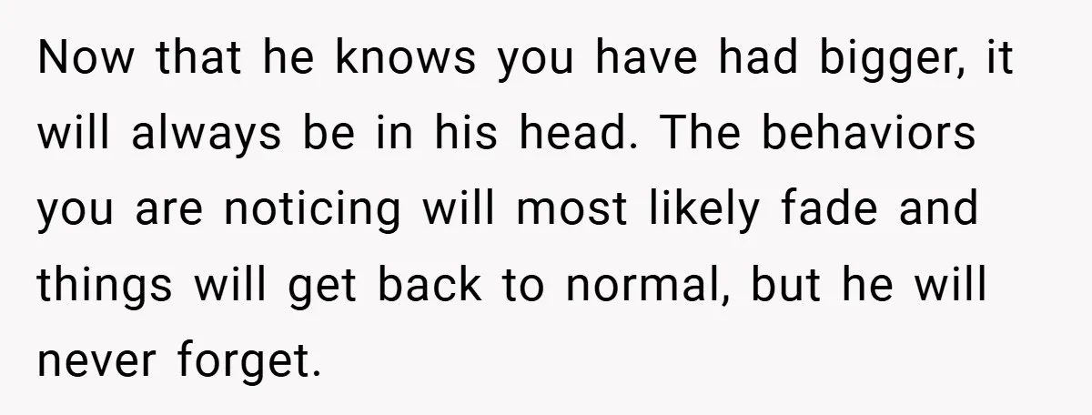 Now that he knows you have had bigger, it will always be in his head. The behaviors you are noticing will most likely fade and things will get back to...