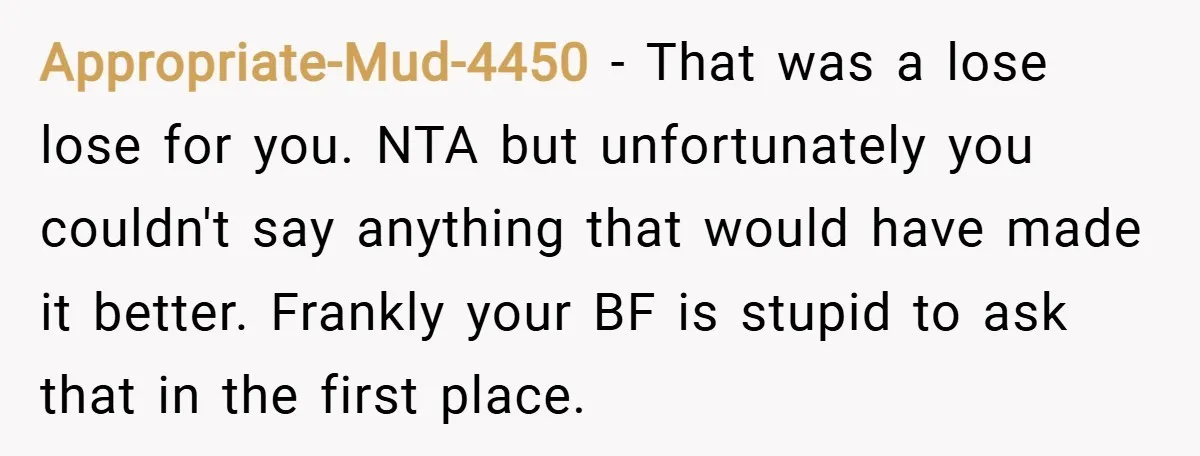 Appropriate-Mud-4450 − That was a lose lose for you. NTA but unfortunately you couldn't say anything that would have made it better. Frankly your BF is stupid to ask that...