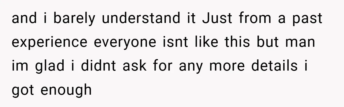 and i barely understand it Just from a past experience everyone isnt like this but man im glad i didnt ask for any more details i got enough