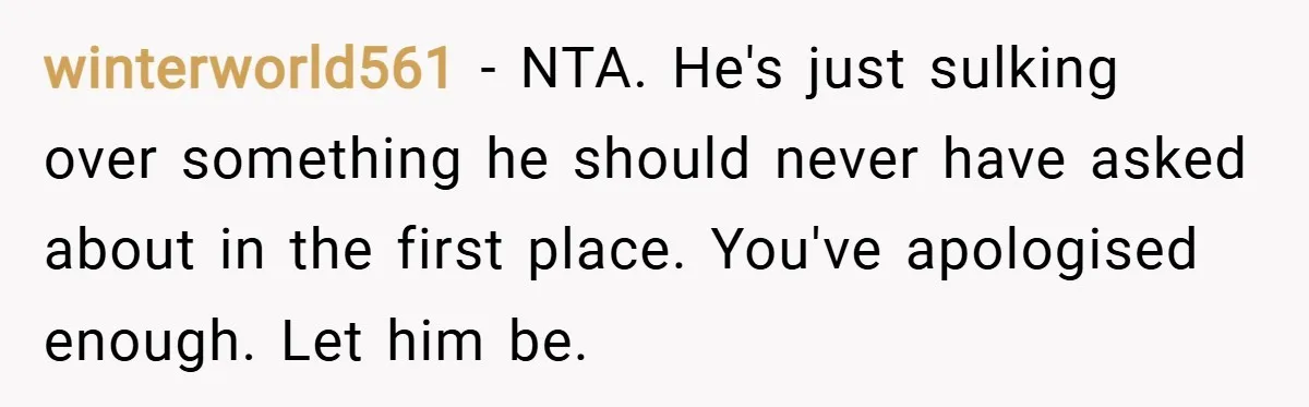 winterworld561 − NTA. He's just sulking over something he should never have asked about in the first place. You've apologised enough. Let him be.