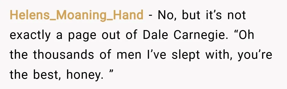 Helens_Moaning_Hand − No, but it’s not exactly a page out of Dale Carnegie. “Oh the thousands of men I’ve slept with, you’re the best, honey. ”