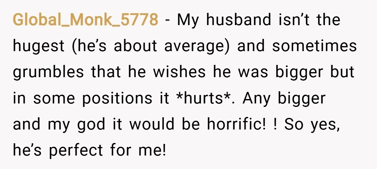 Global_Monk_5778 − My husband isn’t the hugest (he’s about average) and sometimes grumbles that he wishes he was bigger but in some positions it *hurts*. Any bigger and my god...