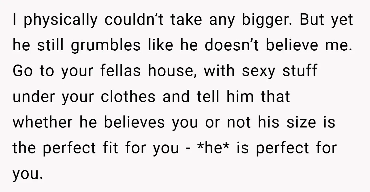 I physically couldn’t take any bigger. But yet he still grumbles like he doesn’t believe me. Go to your fellas house, with sexy stuff under your clothes and tell him...