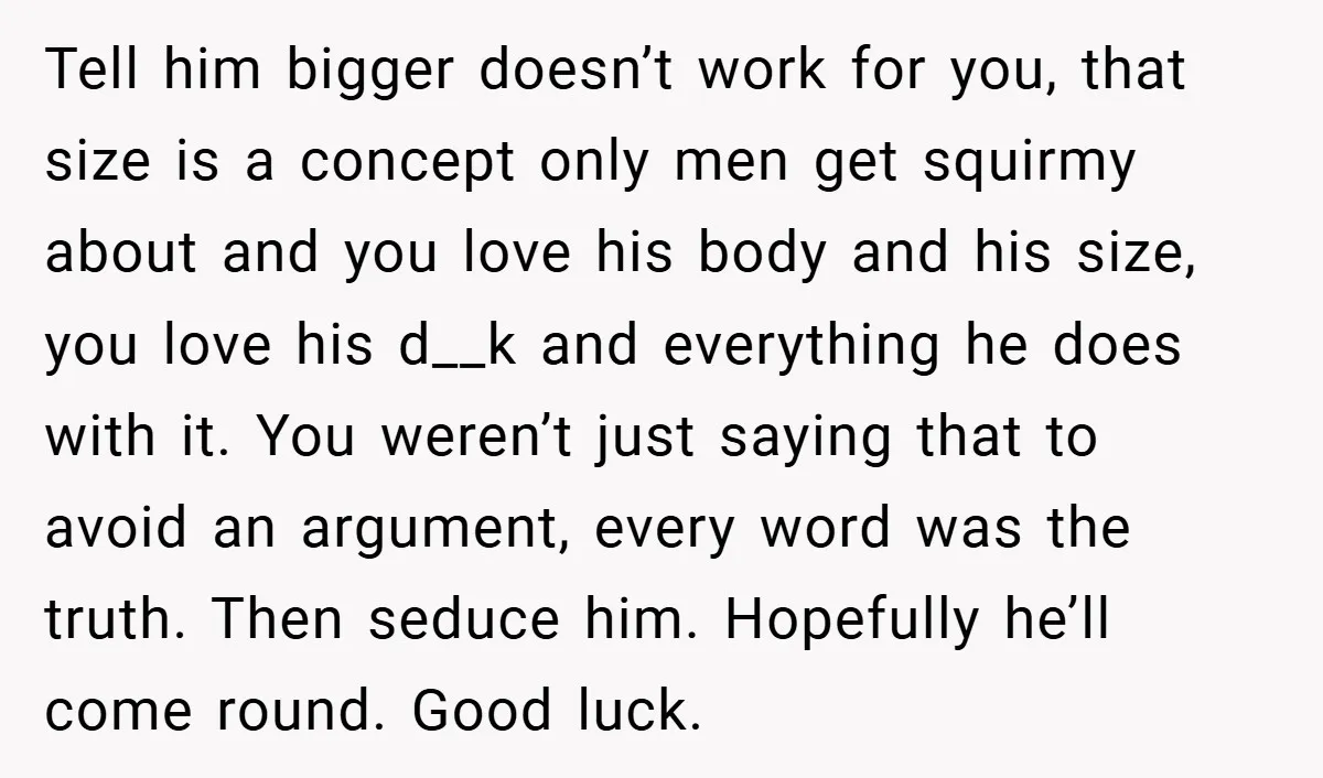 Tell him bigger doesn’t work for you, that size is a concept only men get squirmy about and you love his body and his size, you love his d__k and...