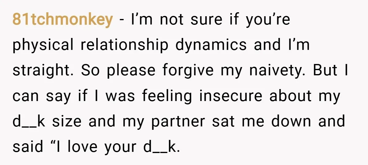81tchmonkey − I’m not sure if you’re physical relationship dynamics and I’m straight. So please forgive my naivety. But I can say if I was feeling insecure about my d__k...
