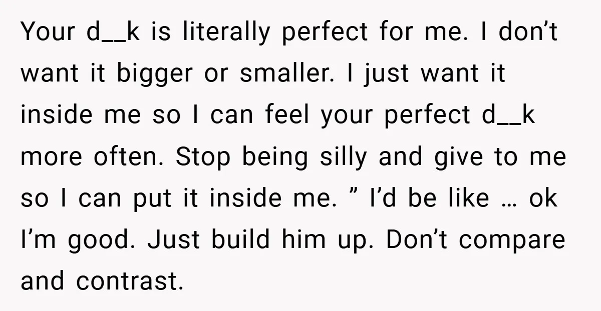 Your d__k is literally perfect for me. I don’t want it bigger or smaller. I just want it inside me so I can feel your perfect d__k more often. Stop...