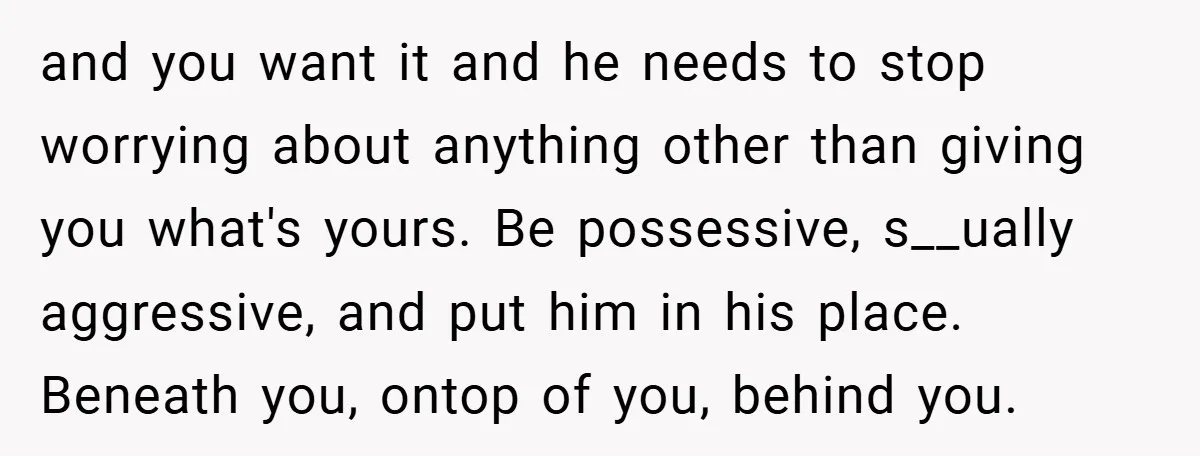and you want it and he needs to stop worrying about anything other than giving you what's yours. Be possessive, s__ually aggressive, and put him in his place. Beneath you,...