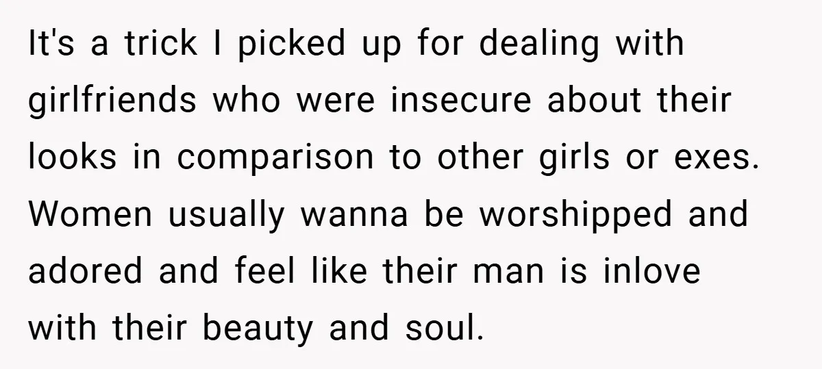 It's a trick I picked up for dealing with girlfriends who were insecure about their looks in comparison to other girls or exes. Women usually wanna be worshipped and adored...