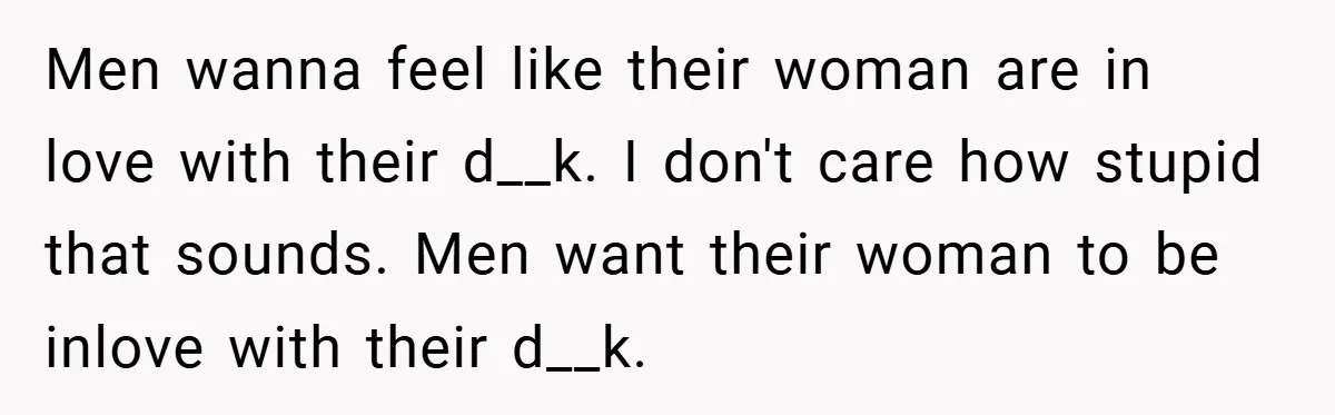 Men wanna feel like their woman are in love with their d__k. I don't care how stupid that sounds. Men want their woman to be inlove with their d__k.