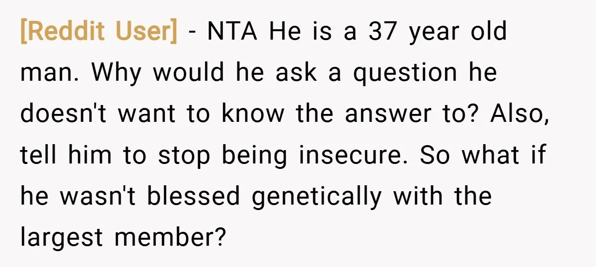 [Reddit User] − NTA He is a 37 year old man. Why would he ask a question he doesn't want to know the answer to? Also, tell him to stop...