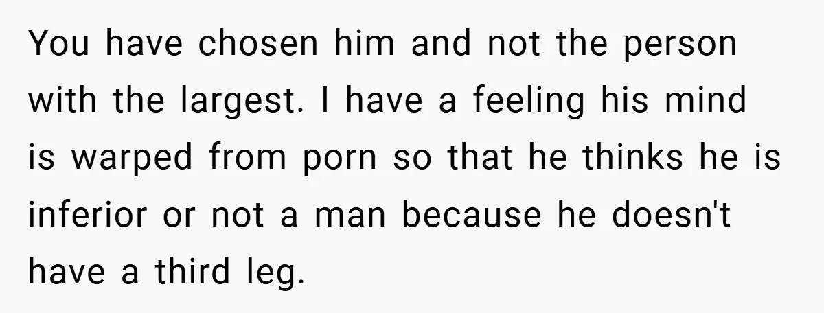 You have chosen him and not the person with the largest. I have a feeling his mind is warped from porn so that he thinks he is inferior or not...