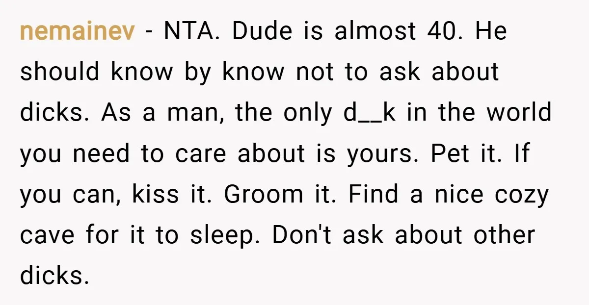 nemainev − NTA. Dude is almost 40. He should know by know not to ask about dicks. As a man, the only d__k in the world you need to care...