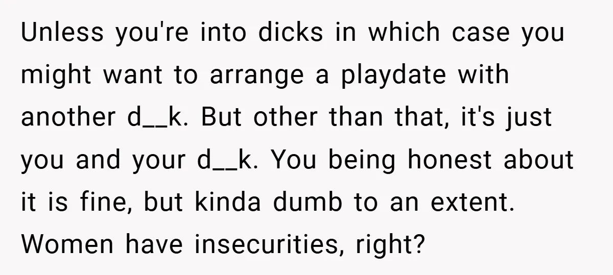 Unless you're into dicks in which case you might want to arrange a playdate with another d__k. But other than that, it's just you and your d__k. You being honest...