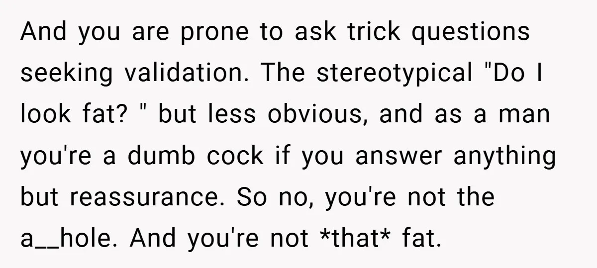 And you are prone to ask trick questions seeking validation. The stereotypical "Do I look fat? " but less obvious, and as a man you're a dumb cock if you...