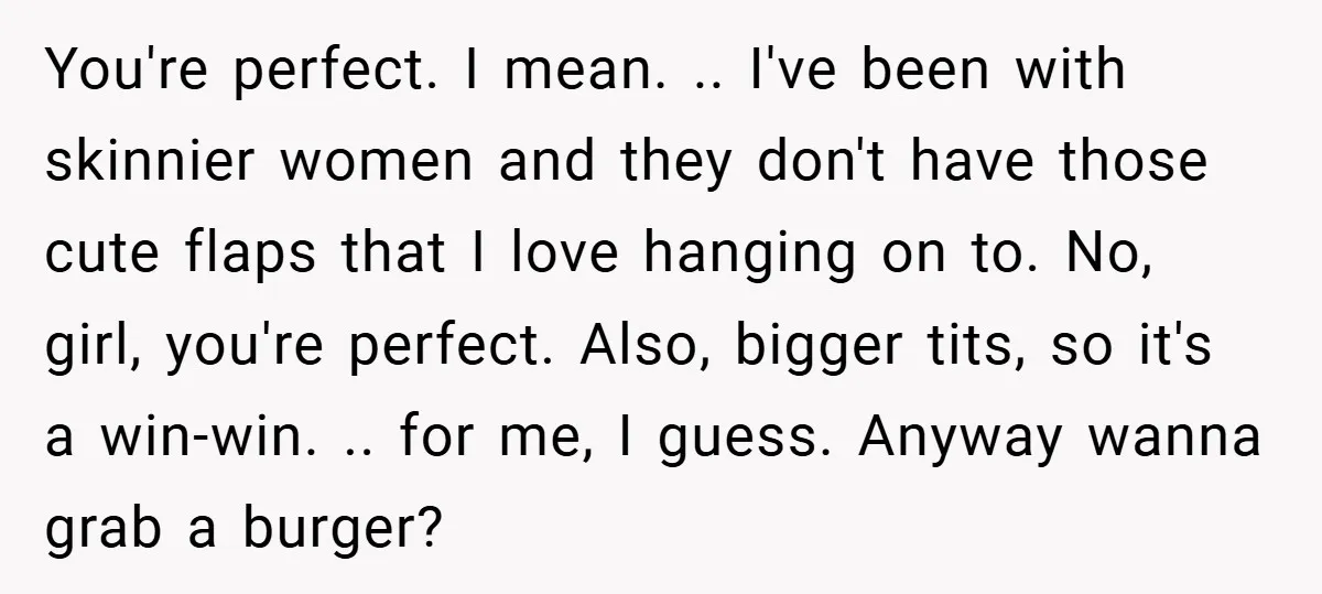 You're perfect. I mean. .. I've been with skinnier women and they don't have those cute flaps that I love hanging on to. No, girl, you're perfect. Also, bigger tits,...