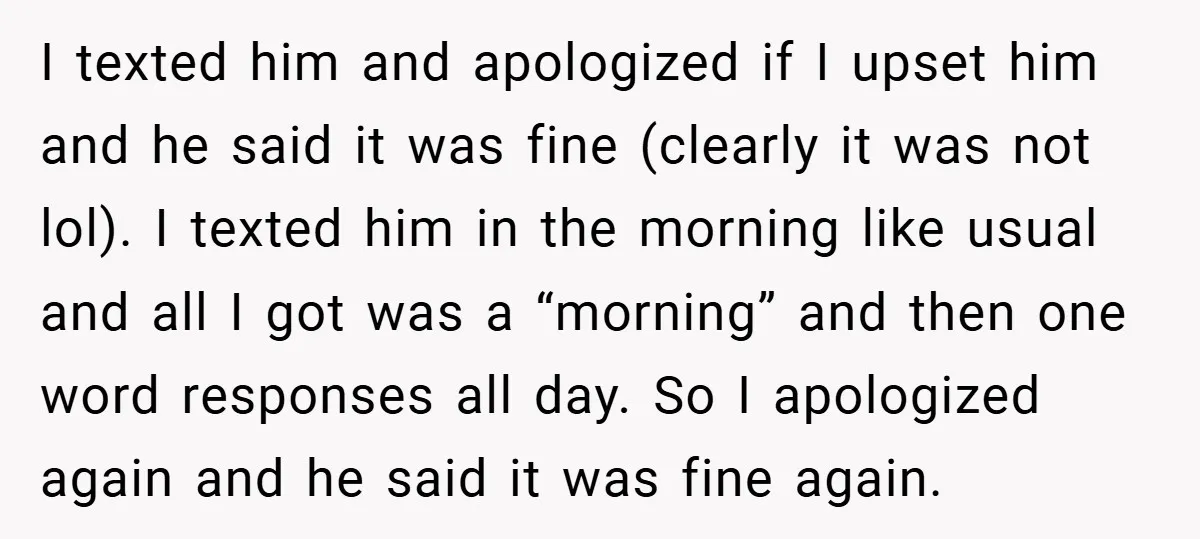 I texted him and apologized if I upset him and he said it was fine (clearly it was not lol). I texted him in the morning like usual and all...
