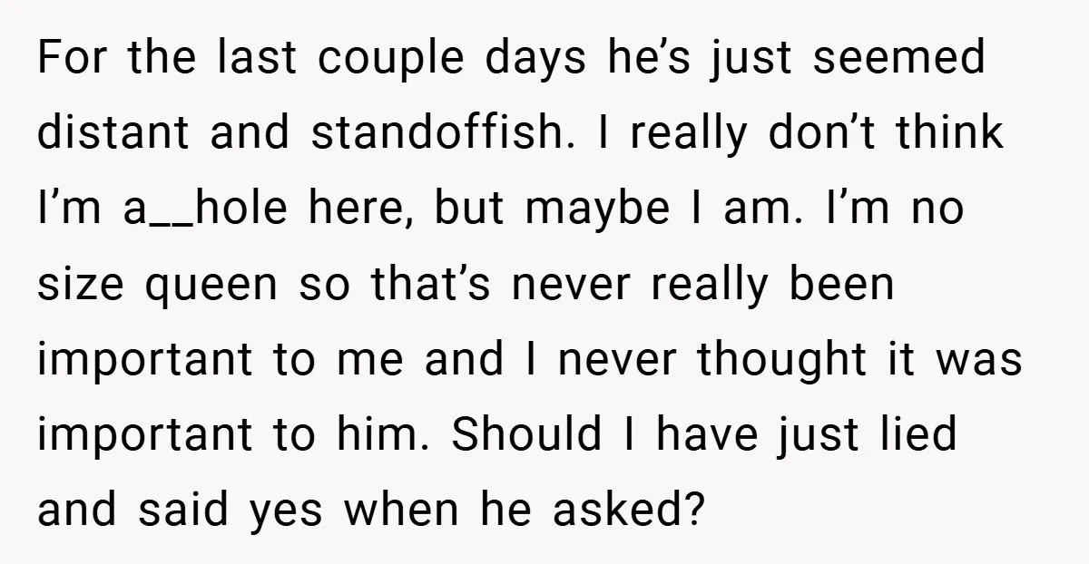 For the last couple days he’s just seemed distant and standoffish. I really don’t think I’m a__hole here, but maybe I am. I’m no size queen so that’s never really...