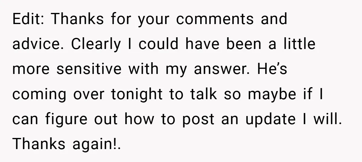 Edit: Thanks for your comments and advice. Clearly I could have been a little more sensitive with my answer. He’s coming over tonight to talk so maybe if I can...