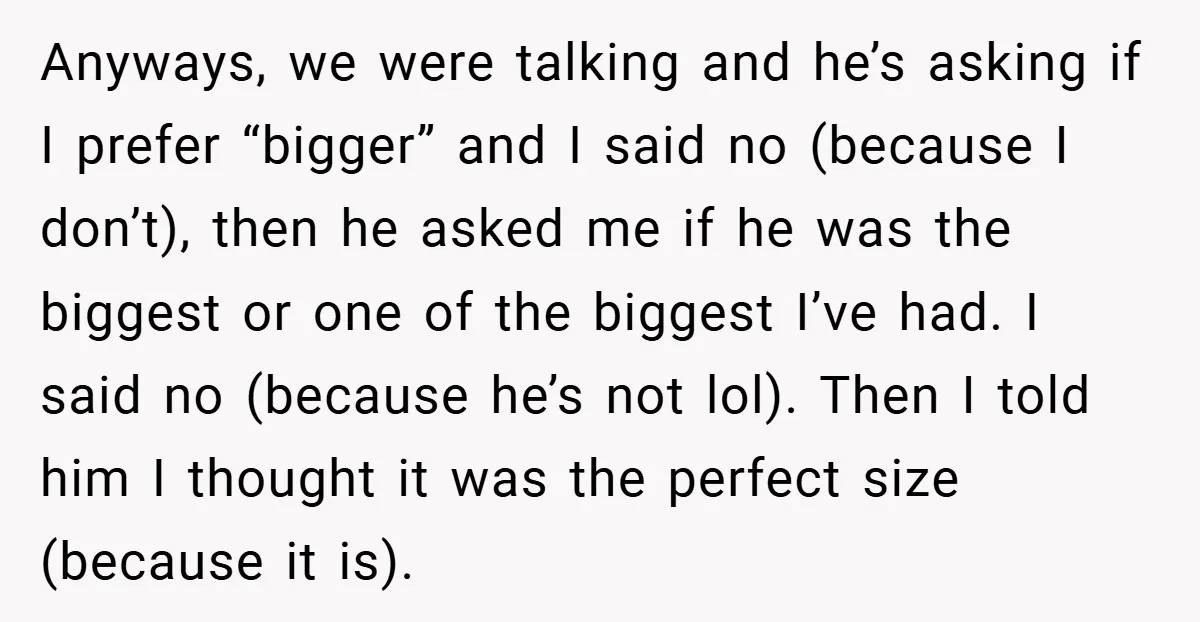Anyways, we were talking and he’s asking if I prefer “bigger” and I said no (because I don’t), then he asked me if he was the biggest or one of...