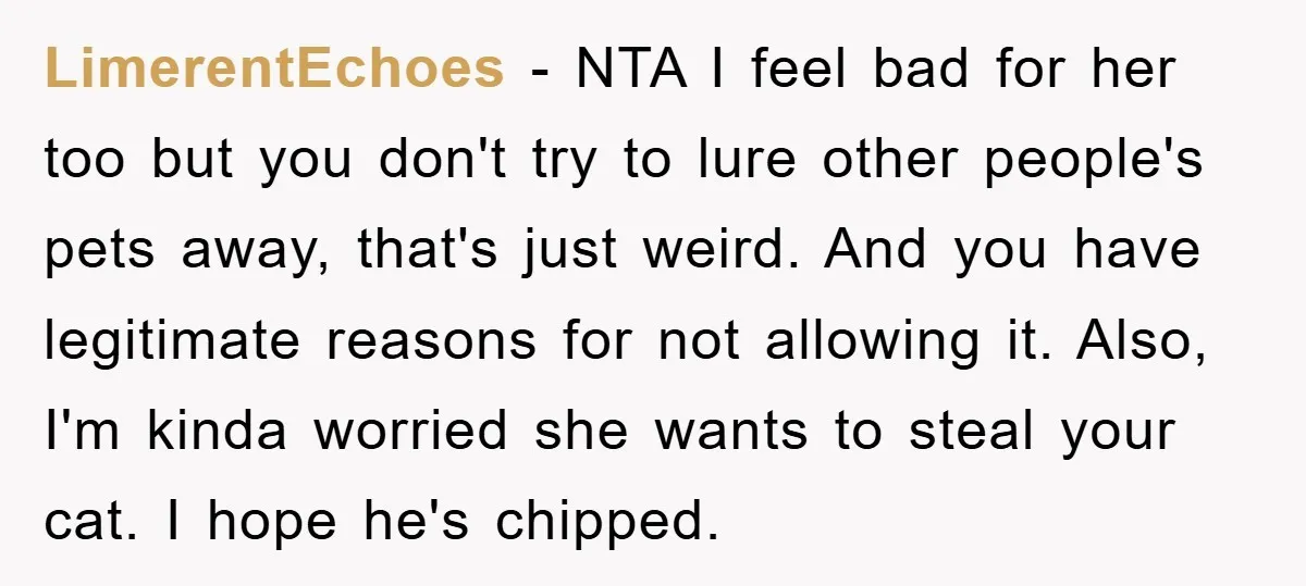 LimerentEchoes − NTA I feel bad for her too but you don't try to lure other people's pets away, that's just weird. And you have legitimate reasons for not allowing...
