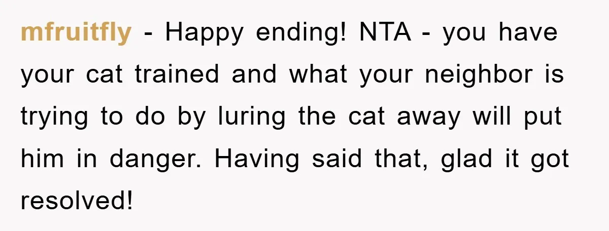mfruitfly − Happy ending! NTA - you have your cat trained and what your neighbor is trying to do by luring the cat away will put him in danger. Having...