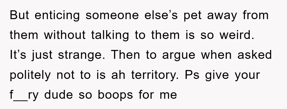 But enticing someone else’s pet away from them without talking to them is so weird. It’s just strange. Then to argue when asked politely not to is ah territory. Ps...