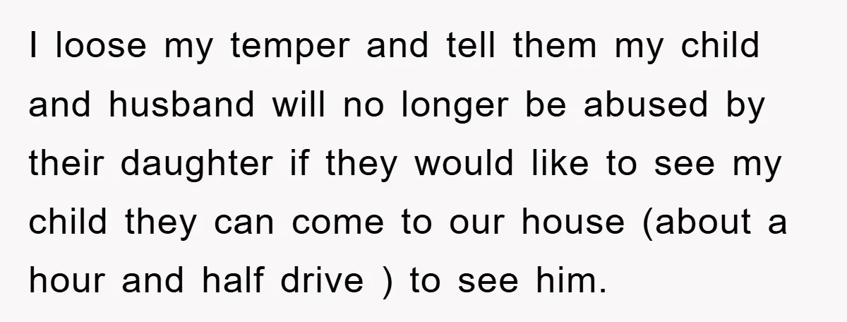 I loose my temper and tell them my child and husband will no longer be abused by their daughter if they would like to see my child they can come...