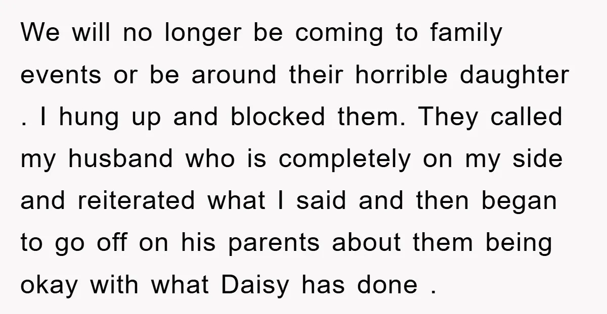We will no longer be coming to family events or be around their horrible daughter . I hung up and blocked them. They called my husband who is completely on...