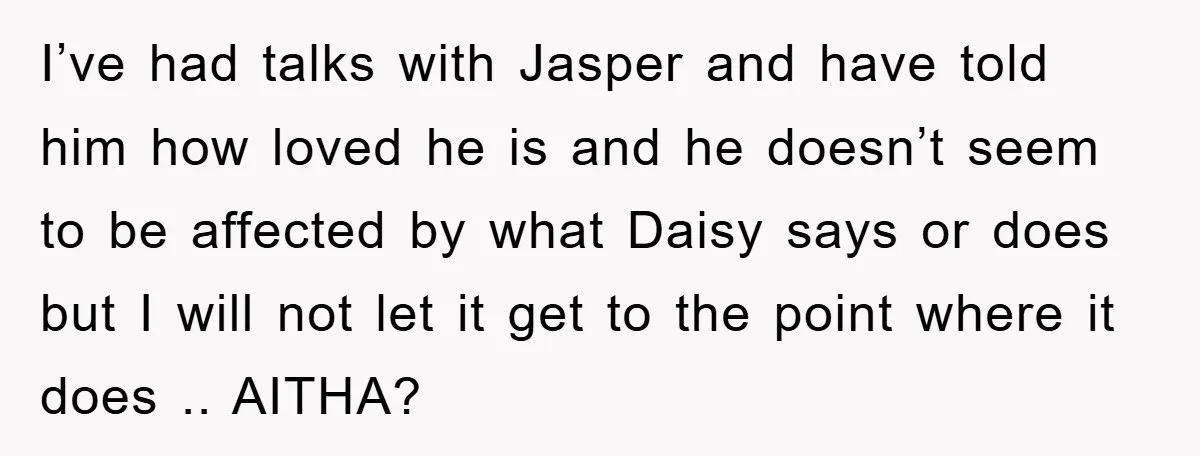 I’ve had talks with Jasper and have told him how loved he is and he doesn’t seem to be affected by what Daisy says or does but I will not...