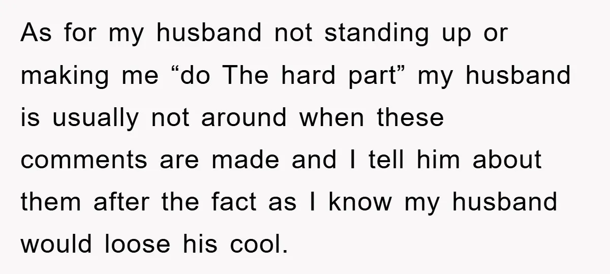 As for my husband not standing up or making me “do The hard part” my husband is usually not around when these comments are made and I tell him about...