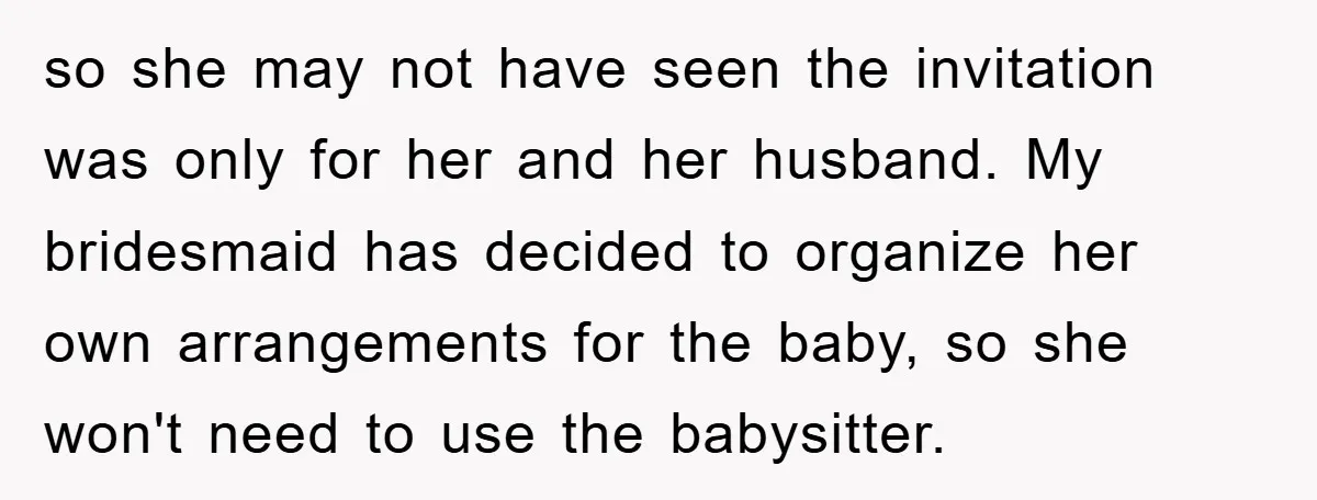 so she may not have seen the invitation was only for her and her husband. My bridesmaid has decided to organize her own arrangements for the baby, so she won't...