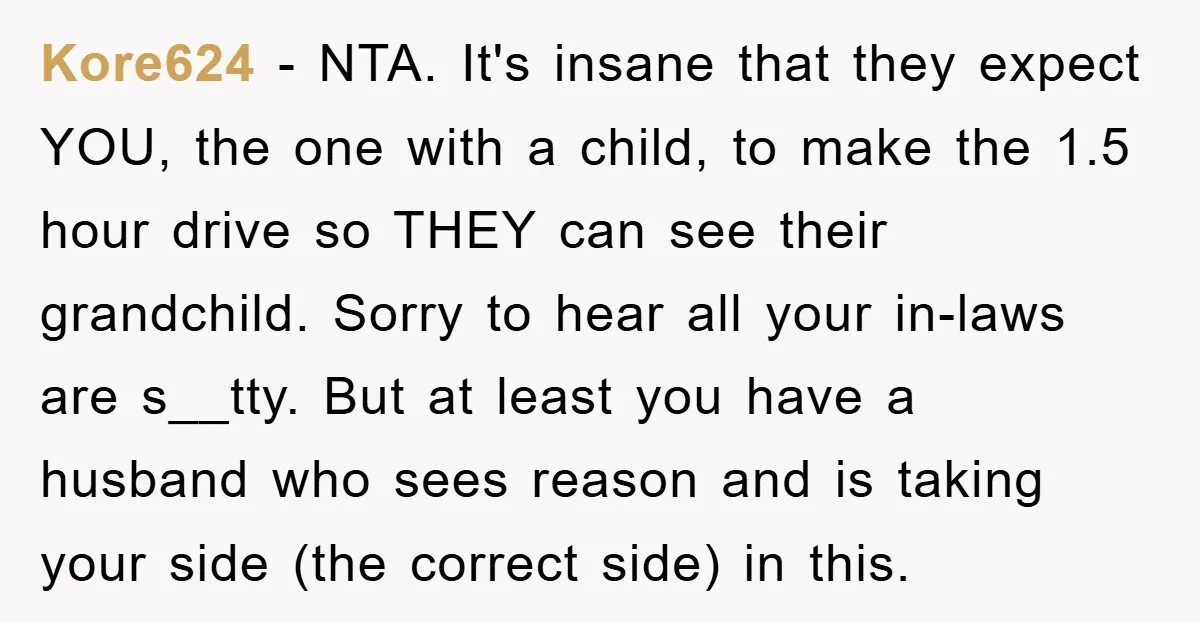 Kore624 − NTA. It's insane that they expect YOU, the one with a child, to make the 1.5 hour drive so THEY can see their grandchild. Sorry to hear all...