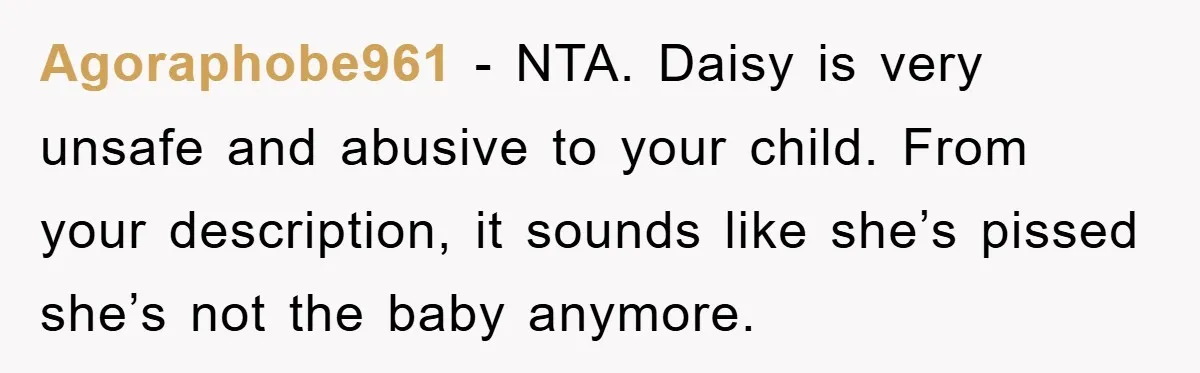 Agoraphobe961 − NTA. Daisy is very unsafe and abusive to your child. From your description, it sounds like she’s pissed she’s not the baby anymore.