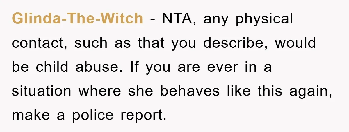 Glinda-The-Witch − NTA, any physical contact, such as that you describe, would be child abuse. If you are ever in a situation where she behaves like this again, make a...
