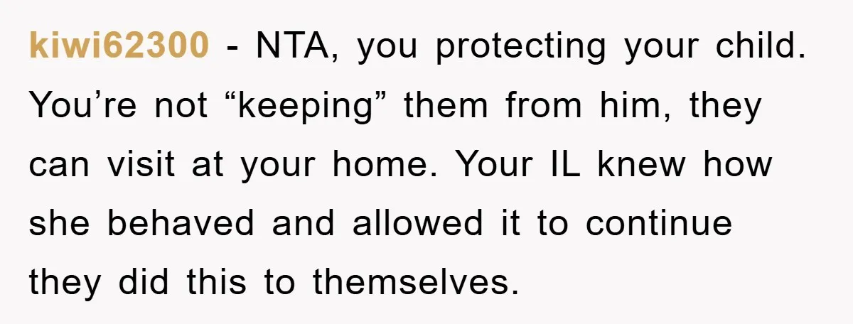 kiwi62300 − NTA, you protecting your child. You’re not “keeping” them from him, they can visit at your home. Your IL knew how she behaved and allowed it to continue...