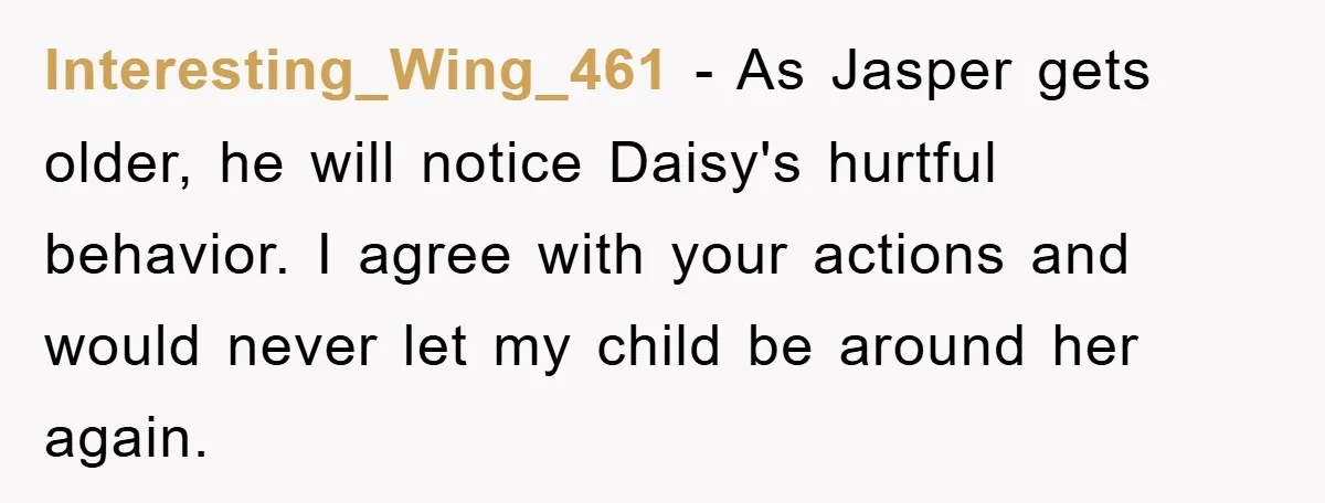 Interesting_Wing_461 − As Jasper gets older, he will notice Daisy's hurtful behavior. I agree with your actions and would never let my child be around her again.