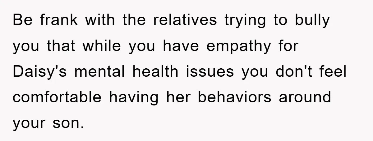 Be frank with the relatives trying to bully you that while you have empathy for Daisy's mental health issues you don't feel comfortable having her behaviors around your son.