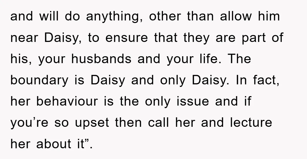and will do anything, other than allow him near Daisy, to ensure that they are part of his, your husbands and your life. The boundary is Daisy and only Daisy....