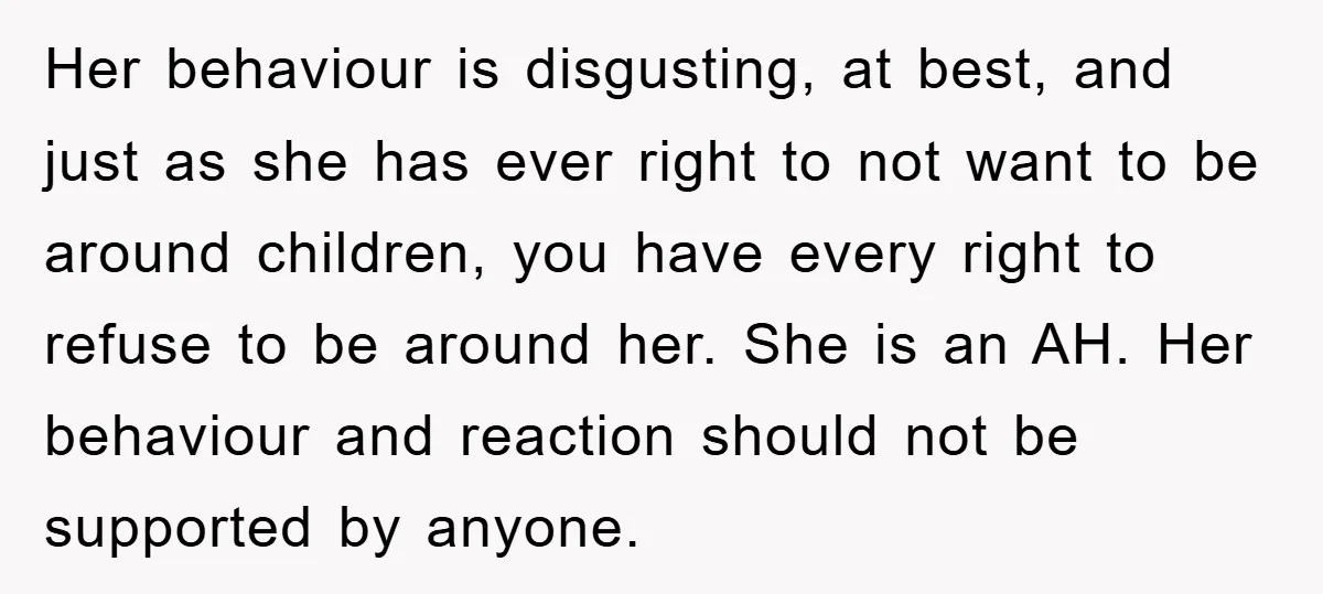 Her behaviour is disgusting, at best, and just as she has ever right to not want to be around children, you have every right to refuse to be around her....