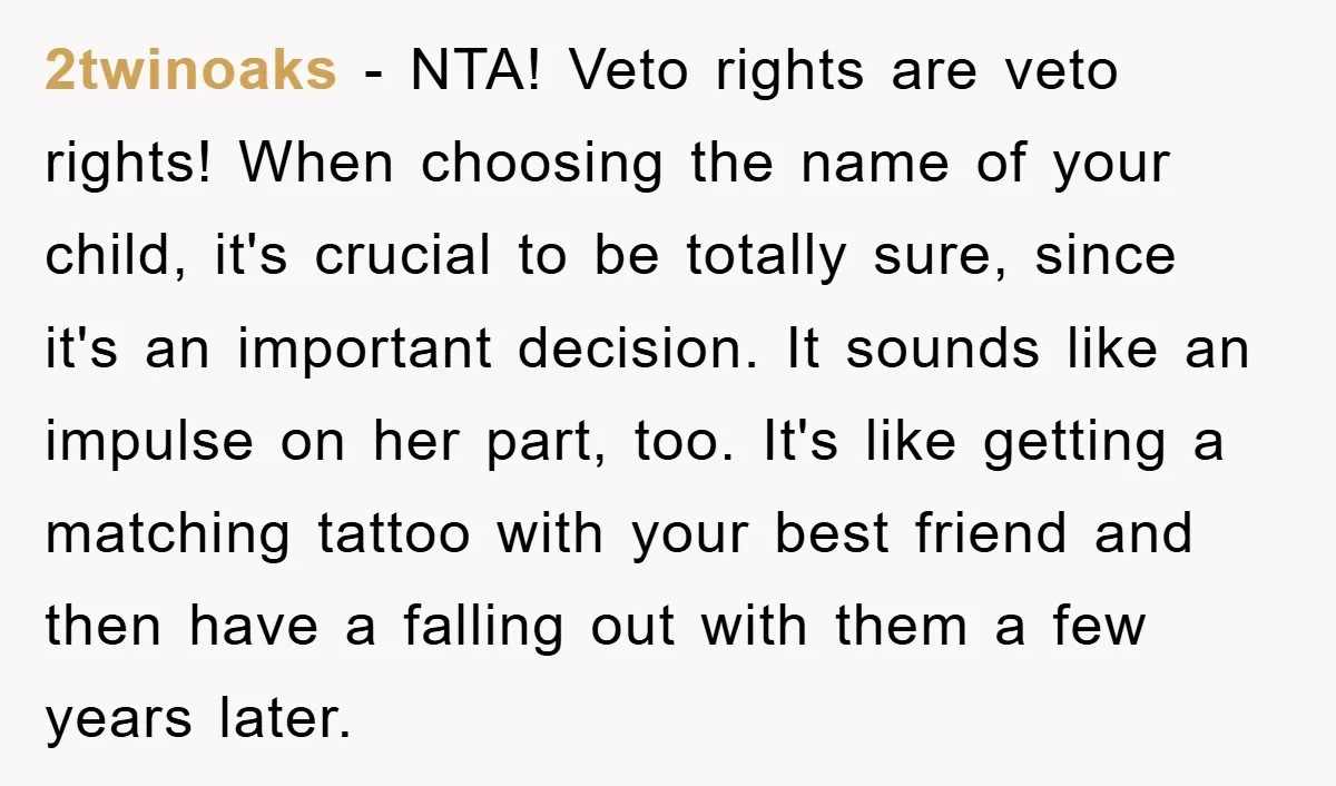 2twinoaks − NTA! Veto rights are veto rights! When choosing the name of your child, it's crucial to be totally sure, since it's an important decision. It sounds like an...